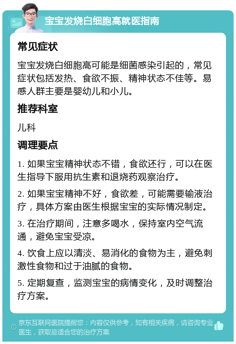 宝宝发烧白细胞高就医指南 常见症状 宝宝发烧白细胞高可能是细菌感染引起的，常见症状包括发热、食欲不振、精神状态不佳等。易感人群主要是婴幼儿和小儿。 推荐科室 儿科 调理要点 1. 如果宝宝精神状态不错，食欲还行，可以在医生指导下服用抗生素和退烧药观察治疗。 2. 如果宝宝精神不好，食欲差，可能需要输液治疗，具体方案由医生根据宝宝的实际情况制定。 3. 在治疗期间，注意多喝水，保持室内空气流通，避免宝宝受凉。 4. 饮食上应以清淡、易消化的食物为主，避免刺激性食物和过于油腻的食物。 5. 定期复查，监测宝宝的病情变化，及时调整治疗方案。