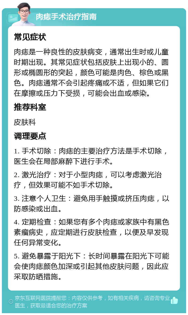 肉痣手术治疗指南 常见症状 肉痣是一种良性的皮肤病变，通常出生时或儿童时期出现。其常见症状包括皮肤上出现小的、圆形或椭圆形的突起，颜色可能是肉色、棕色或黑色。肉痣通常不会引起疼痛或不适，但如果它们在摩擦或压力下受损，可能会出血或感染。 推荐科室 皮肤科 调理要点 1. 手术切除：肉痣的主要治疗方法是手术切除，医生会在局部麻醉下进行手术。 2. 激光治疗：对于小型肉痣，可以考虑激光治疗，但效果可能不如手术切除。 3. 注意个人卫生：避免用手触摸或挤压肉痣，以防感染或出血。 4. 定期检查：如果您有多个肉痣或家族中有黑色素瘤病史，应定期进行皮肤检查，以便及早发现任何异常变化。 5. 避免暴露于阳光下：长时间暴露在阳光下可能会使肉痣颜色加深或引起其他皮肤问题，因此应采取防晒措施。