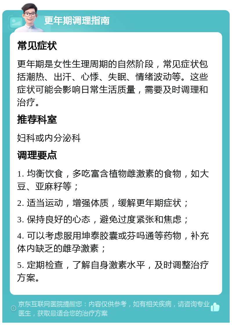 更年期调理指南 常见症状 更年期是女性生理周期的自然阶段，常见症状包括潮热、出汗、心悸、失眠、情绪波动等。这些症状可能会影响日常生活质量，需要及时调理和治疗。 推荐科室 妇科或内分泌科 调理要点 1. 均衡饮食，多吃富含植物雌激素的食物，如大豆、亚麻籽等； 2. 适当运动，增强体质，缓解更年期症状； 3. 保持良好的心态，避免过度紧张和焦虑； 4. 可以考虑服用坤泰胶囊或芬吗通等药物，补充体内缺乏的雌孕激素； 5. 定期检查，了解自身激素水平，及时调整治疗方案。