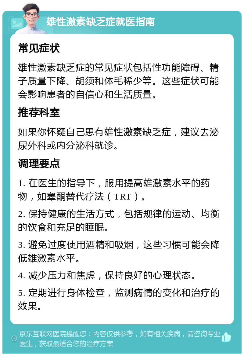 雄性激素缺乏症就医指南 常见症状 雄性激素缺乏症的常见症状包括性功能障碍、精子质量下降、胡须和体毛稀少等。这些症状可能会影响患者的自信心和生活质量。 推荐科室 如果你怀疑自己患有雄性激素缺乏症，建议去泌尿外科或内分泌科就诊。 调理要点 1. 在医生的指导下，服用提高雄激素水平的药物，如睾酮替代疗法（TRT）。 2. 保持健康的生活方式，包括规律的运动、均衡的饮食和充足的睡眠。 3. 避免过度使用酒精和吸烟，这些习惯可能会降低雄激素水平。 4. 减少压力和焦虑，保持良好的心理状态。 5. 定期进行身体检查，监测病情的变化和治疗的效果。