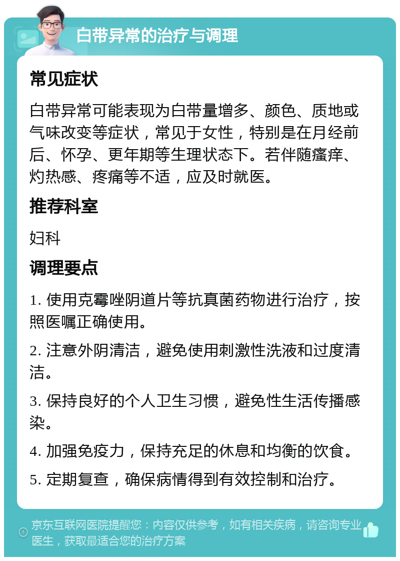 白带异常的治疗与调理 常见症状 白带异常可能表现为白带量增多、颜色、质地或气味改变等症状，常见于女性，特别是在月经前后、怀孕、更年期等生理状态下。若伴随瘙痒、灼热感、疼痛等不适，应及时就医。 推荐科室 妇科 调理要点 1. 使用克霉唑阴道片等抗真菌药物进行治疗，按照医嘱正确使用。 2. 注意外阴清洁，避免使用刺激性洗液和过度清洁。 3. 保持良好的个人卫生习惯，避免性生活传播感染。 4. 加强免疫力，保持充足的休息和均衡的饮食。 5. 定期复查，确保病情得到有效控制和治疗。