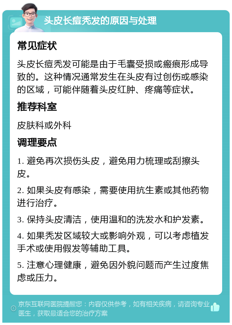 头皮长痘秃发的原因与处理 常见症状 头皮长痘秃发可能是由于毛囊受损或瘢痕形成导致的。这种情况通常发生在头皮有过创伤或感染的区域，可能伴随着头皮红肿、疼痛等症状。 推荐科室 皮肤科或外科 调理要点 1. 避免再次损伤头皮，避免用力梳理或刮擦头皮。 2. 如果头皮有感染，需要使用抗生素或其他药物进行治疗。 3. 保持头皮清洁，使用温和的洗发水和护发素。 4. 如果秃发区域较大或影响外观，可以考虑植发手术或使用假发等辅助工具。 5. 注意心理健康，避免因外貌问题而产生过度焦虑或压力。