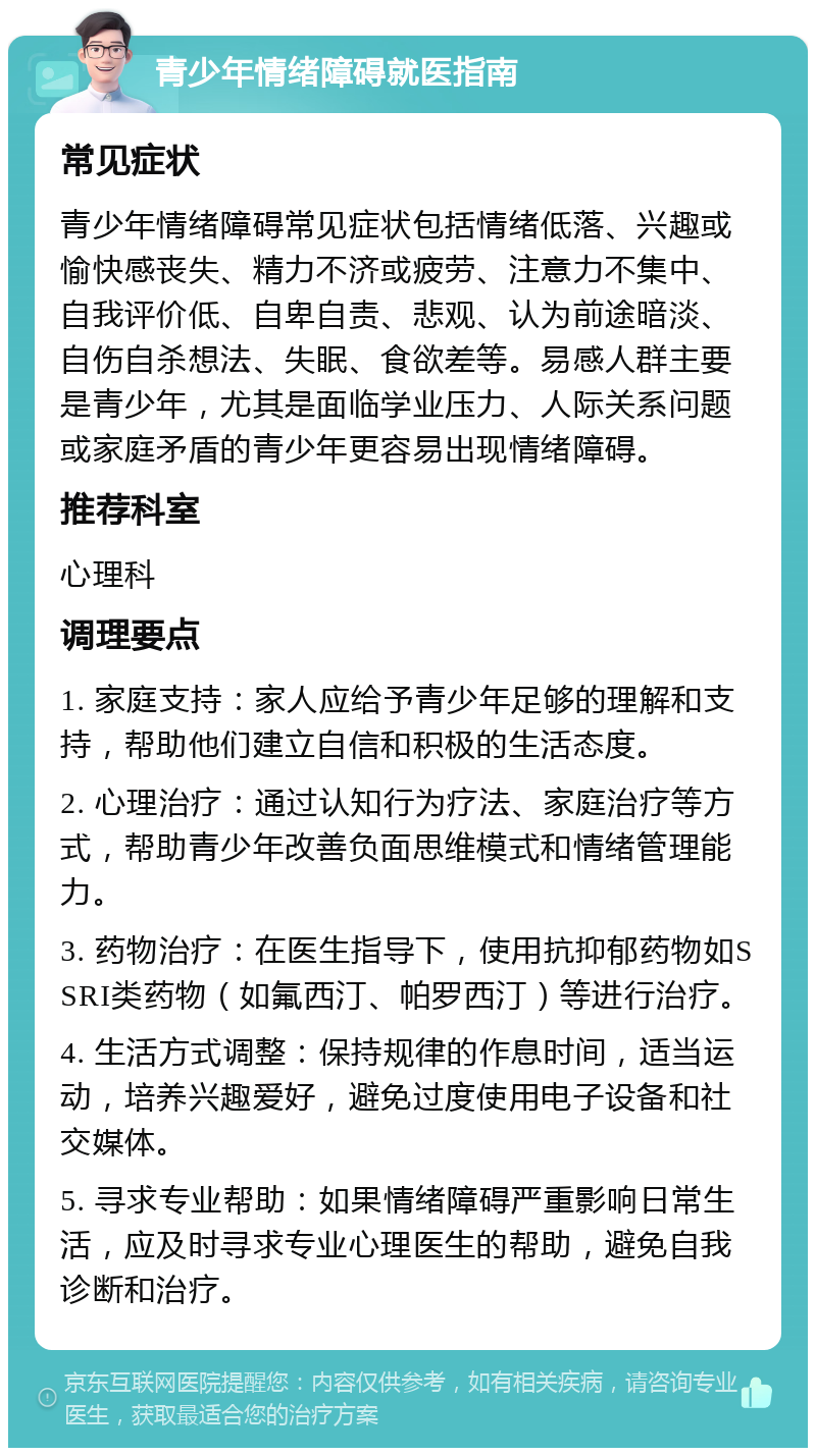 青少年情绪障碍就医指南 常见症状 青少年情绪障碍常见症状包括情绪低落、兴趣或愉快感丧失、精力不济或疲劳、注意力不集中、自我评价低、自卑自责、悲观、认为前途暗淡、自伤自杀想法、失眠、食欲差等。易感人群主要是青少年，尤其是面临学业压力、人际关系问题或家庭矛盾的青少年更容易出现情绪障碍。 推荐科室 心理科 调理要点 1. 家庭支持：家人应给予青少年足够的理解和支持，帮助他们建立自信和积极的生活态度。 2. 心理治疗：通过认知行为疗法、家庭治疗等方式，帮助青少年改善负面思维模式和情绪管理能力。 3. 药物治疗：在医生指导下，使用抗抑郁药物如SSRI类药物（如氟西汀、帕罗西汀）等进行治疗。 4. 生活方式调整：保持规律的作息时间，适当运动，培养兴趣爱好，避免过度使用电子设备和社交媒体。 5. 寻求专业帮助：如果情绪障碍严重影响日常生活，应及时寻求专业心理医生的帮助，避免自我诊断和治疗。