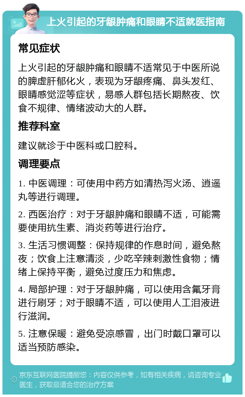 上火引起的牙龈肿痛和眼睛不适就医指南 常见症状 上火引起的牙龈肿痛和眼睛不适常见于中医所说的脾虚肝郁化火，表现为牙龈疼痛、鼻头发红、眼睛感觉涩等症状，易感人群包括长期熬夜、饮食不规律、情绪波动大的人群。 推荐科室 建议就诊于中医科或口腔科。 调理要点 1. 中医调理：可使用中药方如清热泻火汤、逍遥丸等进行调理。 2. 西医治疗：对于牙龈肿痛和眼睛不适，可能需要使用抗生素、消炎药等进行治疗。 3. 生活习惯调整：保持规律的作息时间，避免熬夜；饮食上注意清淡，少吃辛辣刺激性食物；情绪上保持平衡，避免过度压力和焦虑。 4. 局部护理：对于牙龈肿痛，可以使用含氟牙膏进行刷牙；对于眼睛不适，可以使用人工泪液进行滋润。 5. 注意保暖：避免受凉感冒，出门时戴口罩可以适当预防感染。