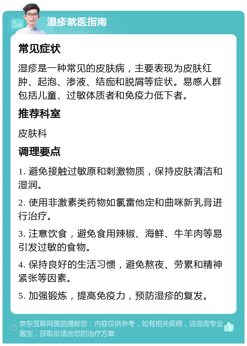 湿疹就医指南 常见症状 湿疹是一种常见的皮肤病，主要表现为皮肤红肿、起泡、渗液、结痂和脱屑等症状。易感人群包括儿童、过敏体质者和免疫力低下者。 推荐科室 皮肤科 调理要点 1. 避免接触过敏原和刺激物质，保持皮肤清洁和湿润。 2. 使用非激素类药物如氯雷他定和曲咪新乳膏进行治疗。 3. 注意饮食，避免食用辣椒、海鲜、牛羊肉等易引发过敏的食物。 4. 保持良好的生活习惯，避免熬夜、劳累和精神紧张等因素。 5. 加强锻炼，提高免疫力，预防湿疹的复发。