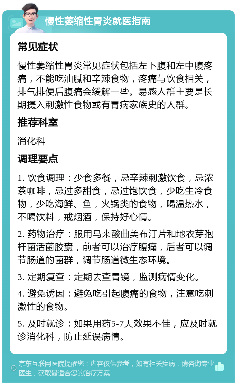 慢性萎缩性胃炎就医指南 常见症状 慢性萎缩性胃炎常见症状包括左下腹和左中腹疼痛，不能吃油腻和辛辣食物，疼痛与饮食相关，排气排便后腹痛会缓解一些。易感人群主要是长期摄入刺激性食物或有胃病家族史的人群。 推荐科室 消化科 调理要点 1. 饮食调理：少食多餐，忌辛辣刺激饮食，忌浓茶咖啡，忌过多甜食，忌过饱饮食，少吃生冷食物，少吃海鲜、鱼，火锅类的食物，喝温热水，不喝饮料，戒烟酒，保持好心情。 2. 药物治疗：服用马来酸曲美布汀片和地衣芽孢杆菌活菌胶囊，前者可以治疗腹痛，后者可以调节肠道的菌群，调节肠道微生态环境。 3. 定期复查：定期去查胃镜，监测病情变化。 4. 避免诱因：避免吃引起腹痛的食物，注意吃刺激性的食物。 5. 及时就诊：如果用药5-7天效果不佳，应及时就诊消化科，防止延误病情。