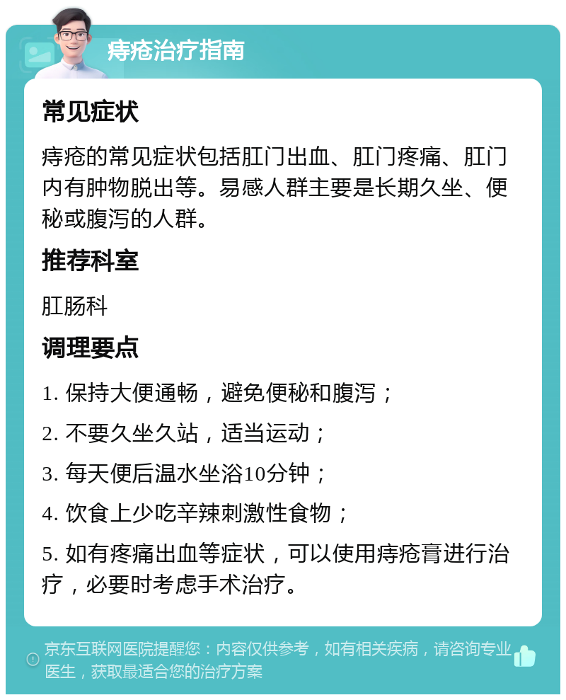 痔疮治疗指南 常见症状 痔疮的常见症状包括肛门出血、肛门疼痛、肛门内有肿物脱出等。易感人群主要是长期久坐、便秘或腹泻的人群。 推荐科室 肛肠科 调理要点 1. 保持大便通畅，避免便秘和腹泻； 2. 不要久坐久站，适当运动； 3. 每天便后温水坐浴10分钟； 4. 饮食上少吃辛辣刺激性食物； 5. 如有疼痛出血等症状，可以使用痔疮膏进行治疗，必要时考虑手术治疗。