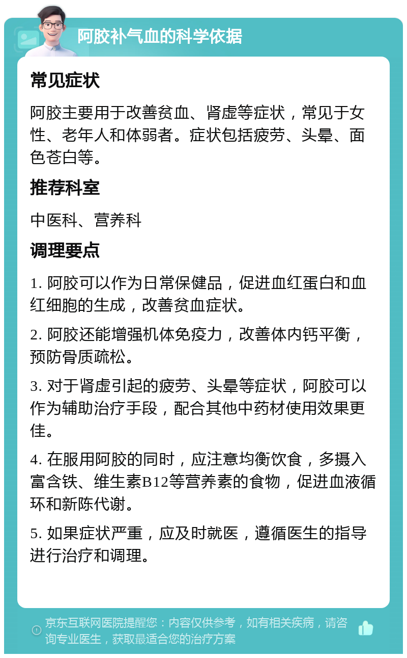 阿胶补气血的科学依据 常见症状 阿胶主要用于改善贫血、肾虚等症状，常见于女性、老年人和体弱者。症状包括疲劳、头晕、面色苍白等。 推荐科室 中医科、营养科 调理要点 1. 阿胶可以作为日常保健品，促进血红蛋白和血红细胞的生成，改善贫血症状。 2. 阿胶还能增强机体免疫力，改善体内钙平衡，预防骨质疏松。 3. 对于肾虚引起的疲劳、头晕等症状，阿胶可以作为辅助治疗手段，配合其他中药材使用效果更佳。 4. 在服用阿胶的同时，应注意均衡饮食，多摄入富含铁、维生素B12等营养素的食物，促进血液循环和新陈代谢。 5. 如果症状严重，应及时就医，遵循医生的指导进行治疗和调理。