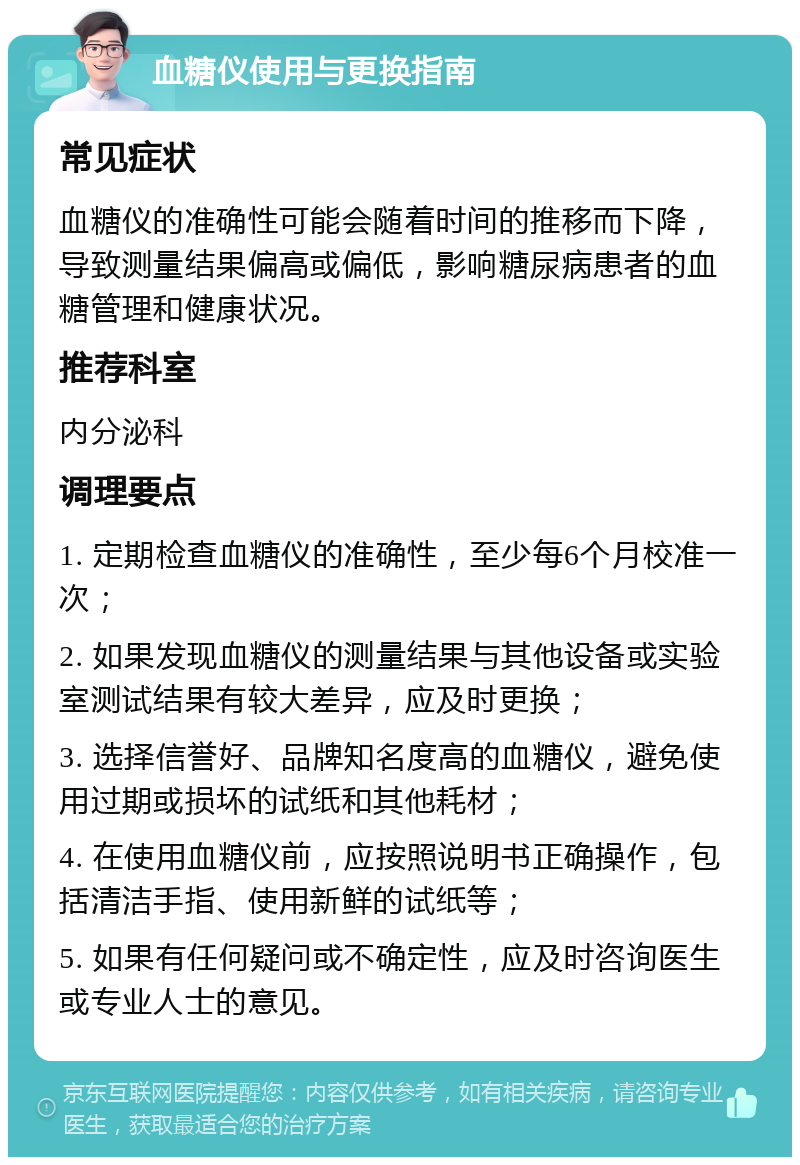 血糖仪使用与更换指南 常见症状 血糖仪的准确性可能会随着时间的推移而下降，导致测量结果偏高或偏低，影响糖尿病患者的血糖管理和健康状况。 推荐科室 内分泌科 调理要点 1. 定期检查血糖仪的准确性，至少每6个月校准一次； 2. 如果发现血糖仪的测量结果与其他设备或实验室测试结果有较大差异，应及时更换； 3. 选择信誉好、品牌知名度高的血糖仪，避免使用过期或损坏的试纸和其他耗材； 4. 在使用血糖仪前，应按照说明书正确操作，包括清洁手指、使用新鲜的试纸等； 5. 如果有任何疑问或不确定性，应及时咨询医生或专业人士的意见。