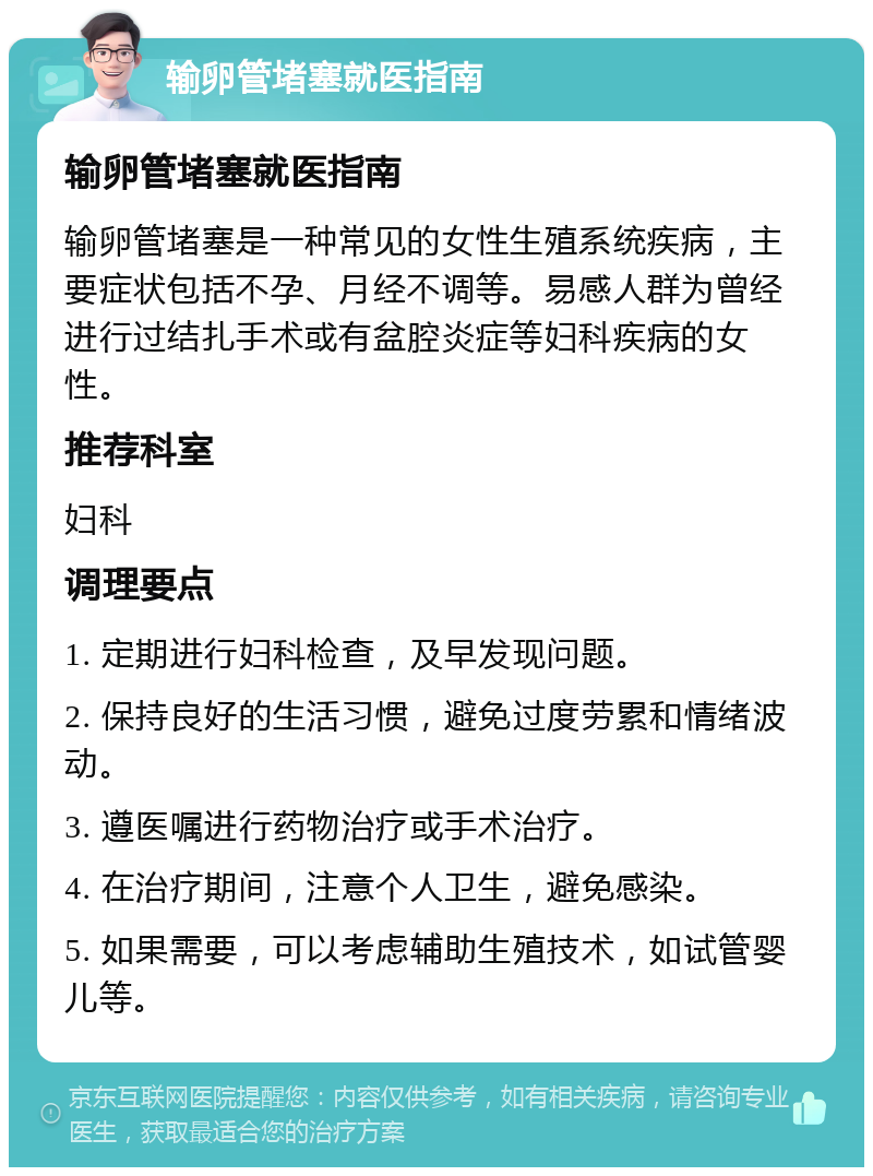 输卵管堵塞就医指南 输卵管堵塞就医指南 输卵管堵塞是一种常见的女性生殖系统疾病，主要症状包括不孕、月经不调等。易感人群为曾经进行过结扎手术或有盆腔炎症等妇科疾病的女性。 推荐科室 妇科 调理要点 1. 定期进行妇科检查，及早发现问题。 2. 保持良好的生活习惯，避免过度劳累和情绪波动。 3. 遵医嘱进行药物治疗或手术治疗。 4. 在治疗期间，注意个人卫生，避免感染。 5. 如果需要，可以考虑辅助生殖技术，如试管婴儿等。