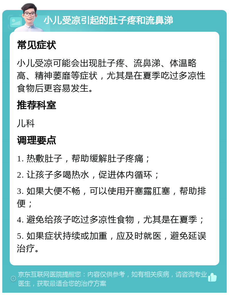 小儿受凉引起的肚子疼和流鼻涕 常见症状 小儿受凉可能会出现肚子疼、流鼻涕、体温略高、精神萎靡等症状，尤其是在夏季吃过多凉性食物后更容易发生。 推荐科室 儿科 调理要点 1. 热敷肚子，帮助缓解肚子疼痛； 2. 让孩子多喝热水，促进体内循环； 3. 如果大便不畅，可以使用开塞露肛塞，帮助排便； 4. 避免给孩子吃过多凉性食物，尤其是在夏季； 5. 如果症状持续或加重，应及时就医，避免延误治疗。