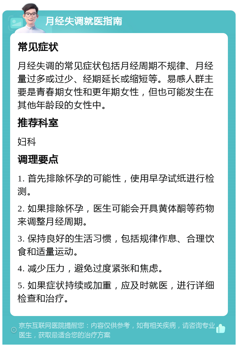 月经失调就医指南 常见症状 月经失调的常见症状包括月经周期不规律、月经量过多或过少、经期延长或缩短等。易感人群主要是青春期女性和更年期女性，但也可能发生在其他年龄段的女性中。 推荐科室 妇科 调理要点 1. 首先排除怀孕的可能性，使用早孕试纸进行检测。 2. 如果排除怀孕，医生可能会开具黄体酮等药物来调整月经周期。 3. 保持良好的生活习惯，包括规律作息、合理饮食和适量运动。 4. 减少压力，避免过度紧张和焦虑。 5. 如果症状持续或加重，应及时就医，进行详细检查和治疗。