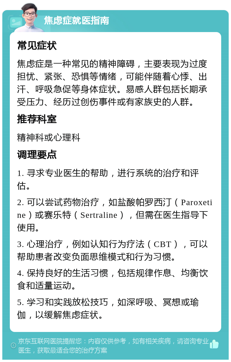 焦虑症就医指南 常见症状 焦虑症是一种常见的精神障碍，主要表现为过度担忧、紧张、恐惧等情绪，可能伴随着心悸、出汗、呼吸急促等身体症状。易感人群包括长期承受压力、经历过创伤事件或有家族史的人群。 推荐科室 精神科或心理科 调理要点 1. 寻求专业医生的帮助，进行系统的治疗和评估。 2. 可以尝试药物治疗，如盐酸帕罗西汀（Paroxetine）或赛乐特（Sertraline），但需在医生指导下使用。 3. 心理治疗，例如认知行为疗法（CBT），可以帮助患者改变负面思维模式和行为习惯。 4. 保持良好的生活习惯，包括规律作息、均衡饮食和适量运动。 5. 学习和实践放松技巧，如深呼吸、冥想或瑜伽，以缓解焦虑症状。