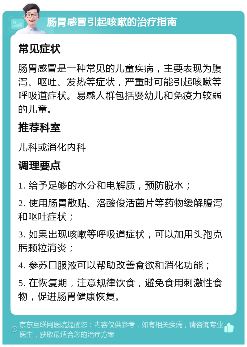 肠胃感冒引起咳嗽的治疗指南 常见症状 肠胃感冒是一种常见的儿童疾病，主要表现为腹泻、呕吐、发热等症状，严重时可能引起咳嗽等呼吸道症状。易感人群包括婴幼儿和免疫力较弱的儿童。 推荐科室 儿科或消化内科 调理要点 1. 给予足够的水分和电解质，预防脱水； 2. 使用肠胃散贴、洛酸俊活菌片等药物缓解腹泻和呕吐症状； 3. 如果出现咳嗽等呼吸道症状，可以加用头孢克肟颗粒消炎； 4. 参苏口服液可以帮助改善食欲和消化功能； 5. 在恢复期，注意规律饮食，避免食用刺激性食物，促进肠胃健康恢复。