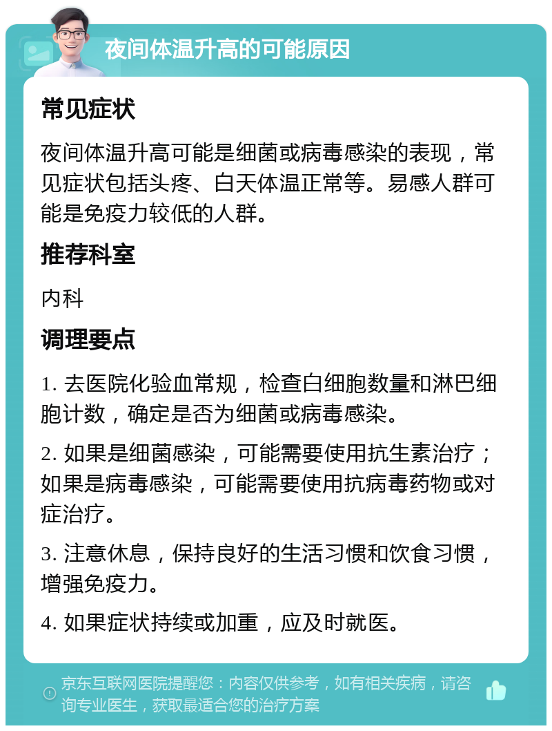 夜间体温升高的可能原因 常见症状 夜间体温升高可能是细菌或病毒感染的表现，常见症状包括头疼、白天体温正常等。易感人群可能是免疫力较低的人群。 推荐科室 内科 调理要点 1. 去医院化验血常规，检查白细胞数量和淋巴细胞计数，确定是否为细菌或病毒感染。 2. 如果是细菌感染，可能需要使用抗生素治疗；如果是病毒感染，可能需要使用抗病毒药物或对症治疗。 3. 注意休息，保持良好的生活习惯和饮食习惯，增强免疫力。 4. 如果症状持续或加重，应及时就医。