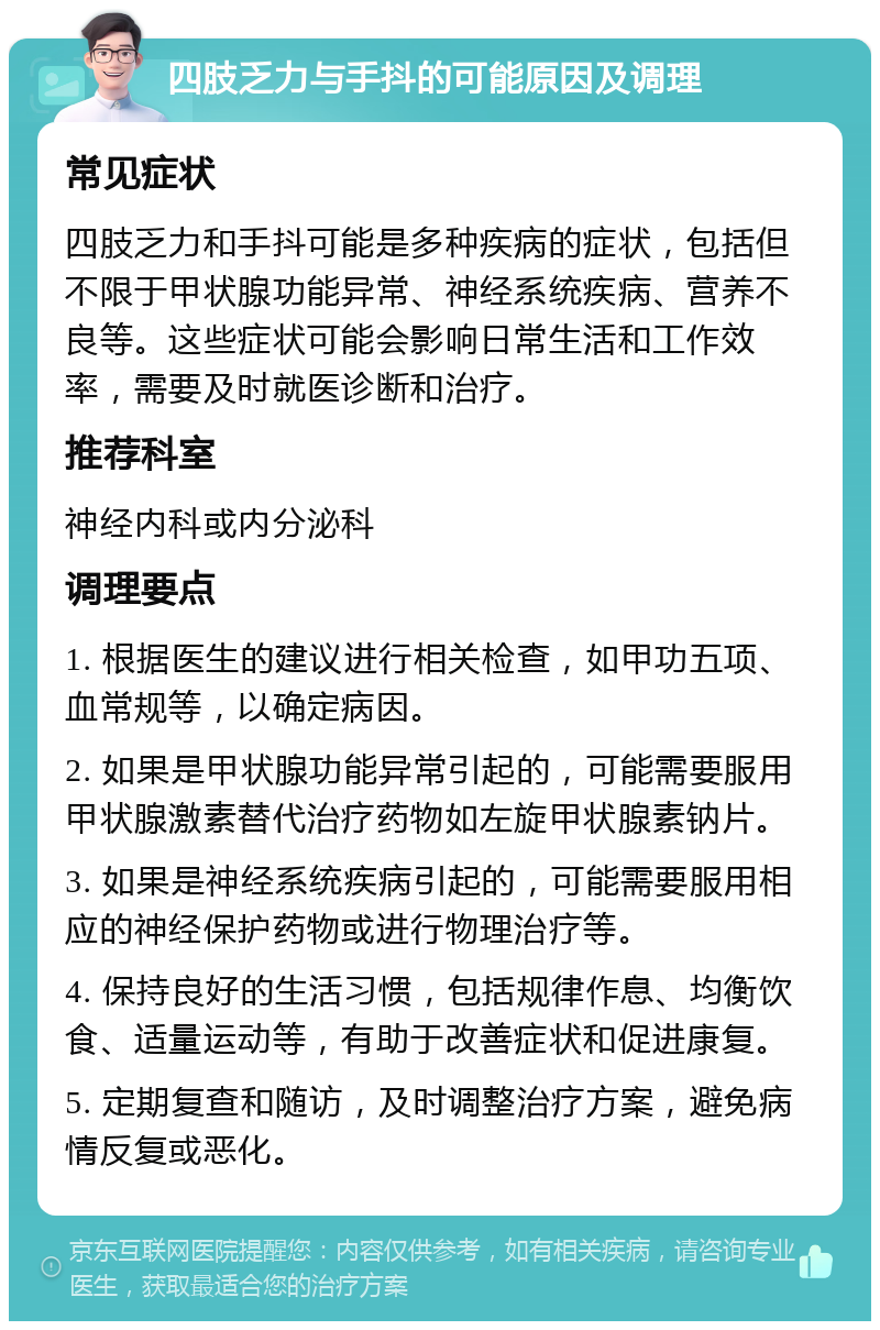 四肢乏力与手抖的可能原因及调理 常见症状 四肢乏力和手抖可能是多种疾病的症状，包括但不限于甲状腺功能异常、神经系统疾病、营养不良等。这些症状可能会影响日常生活和工作效率，需要及时就医诊断和治疗。 推荐科室 神经内科或内分泌科 调理要点 1. 根据医生的建议进行相关检查，如甲功五项、血常规等，以确定病因。 2. 如果是甲状腺功能异常引起的，可能需要服用甲状腺激素替代治疗药物如左旋甲状腺素钠片。 3. 如果是神经系统疾病引起的，可能需要服用相应的神经保护药物或进行物理治疗等。 4. 保持良好的生活习惯，包括规律作息、均衡饮食、适量运动等，有助于改善症状和促进康复。 5. 定期复查和随访，及时调整治疗方案，避免病情反复或恶化。