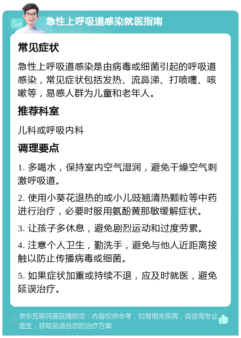 急性上呼吸道感染就医指南 常见症状 急性上呼吸道感染是由病毒或细菌引起的呼吸道感染，常见症状包括发热、流鼻涕、打喷嚏、咳嗽等，易感人群为儿童和老年人。 推荐科室 儿科或呼吸内科 调理要点 1. 多喝水，保持室内空气湿润，避免干燥空气刺激呼吸道。 2. 使用小葵花退热的或小儿豉翘清热颗粒等中药进行治疗，必要时服用氨酚黄那敏缓解症状。 3. 让孩子多休息，避免剧烈运动和过度劳累。 4. 注意个人卫生，勤洗手，避免与他人近距离接触以防止传播病毒或细菌。 5. 如果症状加重或持续不退，应及时就医，避免延误治疗。