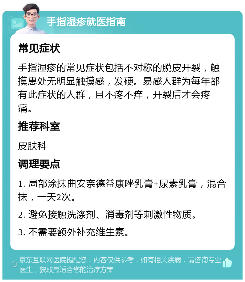 手指湿疹就医指南 常见症状 手指湿疹的常见症状包括不对称的脱皮开裂，触摸患处无明显触摸感，发硬。易感人群为每年都有此症状的人群，且不疼不痒，开裂后才会疼痛。 推荐科室 皮肤科 调理要点 1. 局部涂抹曲安奈德益康唑乳膏+尿素乳膏，混合抹，一天2次。 2. 避免接触洗涤剂、消毒剂等刺激性物质。 3. 不需要额外补充维生素。