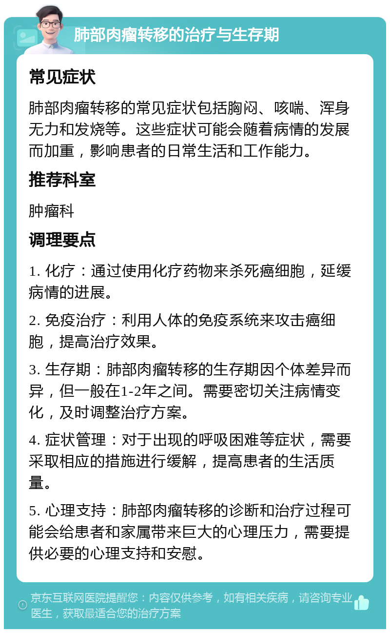 肺部肉瘤转移的治疗与生存期 常见症状 肺部肉瘤转移的常见症状包括胸闷、咳喘、浑身无力和发烧等。这些症状可能会随着病情的发展而加重，影响患者的日常生活和工作能力。 推荐科室 肿瘤科 调理要点 1. 化疗：通过使用化疗药物来杀死癌细胞，延缓病情的进展。 2. 免疫治疗：利用人体的免疫系统来攻击癌细胞，提高治疗效果。 3. 生存期：肺部肉瘤转移的生存期因个体差异而异，但一般在1-2年之间。需要密切关注病情变化，及时调整治疗方案。 4. 症状管理：对于出现的呼吸困难等症状，需要采取相应的措施进行缓解，提高患者的生活质量。 5. 心理支持：肺部肉瘤转移的诊断和治疗过程可能会给患者和家属带来巨大的心理压力，需要提供必要的心理支持和安慰。