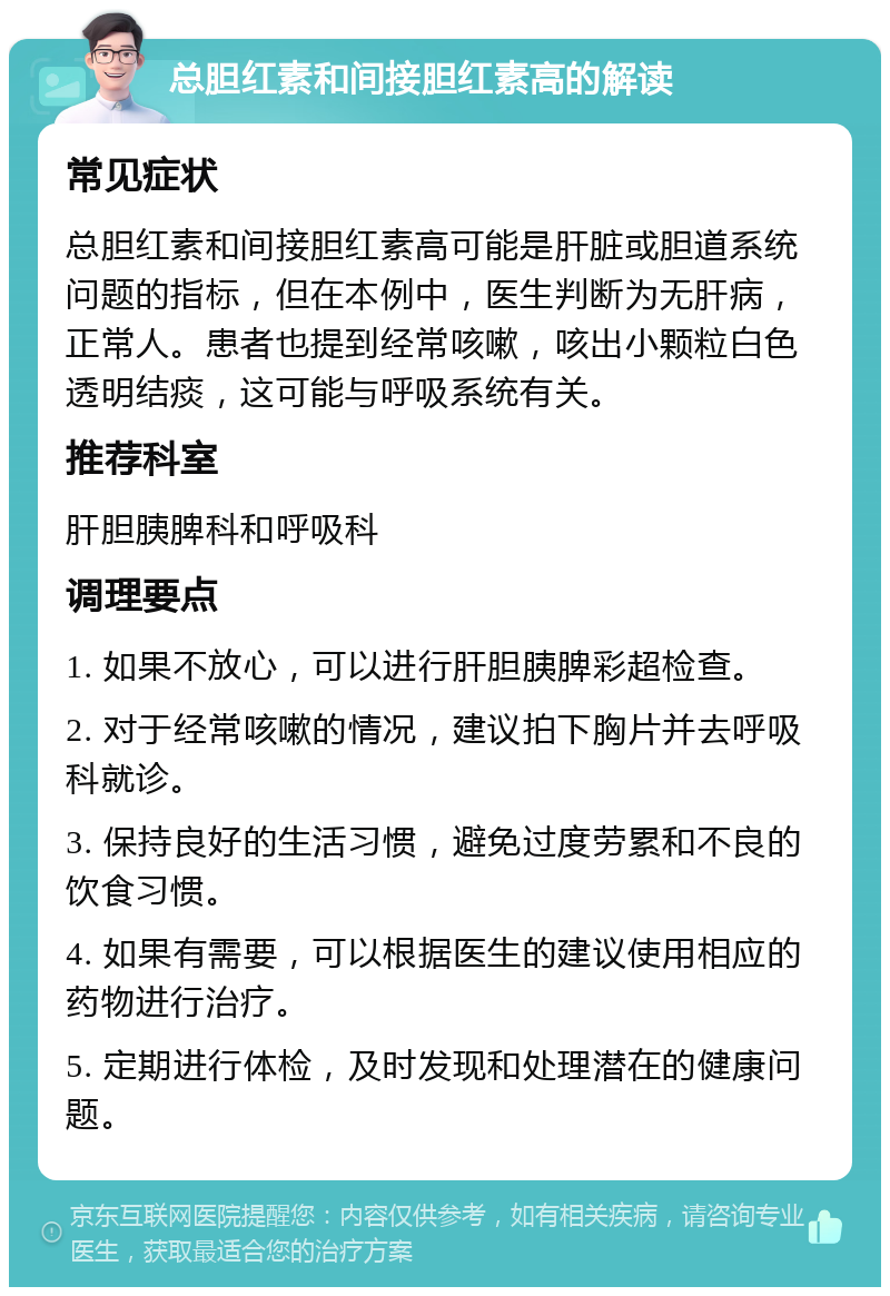 总胆红素和间接胆红素高的解读 常见症状 总胆红素和间接胆红素高可能是肝脏或胆道系统问题的指标，但在本例中，医生判断为无肝病，正常人。患者也提到经常咳嗽，咳出小颗粒白色透明结痰，这可能与呼吸系统有关。 推荐科室 肝胆胰脾科和呼吸科 调理要点 1. 如果不放心，可以进行肝胆胰脾彩超检查。 2. 对于经常咳嗽的情况，建议拍下胸片并去呼吸科就诊。 3. 保持良好的生活习惯，避免过度劳累和不良的饮食习惯。 4. 如果有需要，可以根据医生的建议使用相应的药物进行治疗。 5. 定期进行体检，及时发现和处理潜在的健康问题。