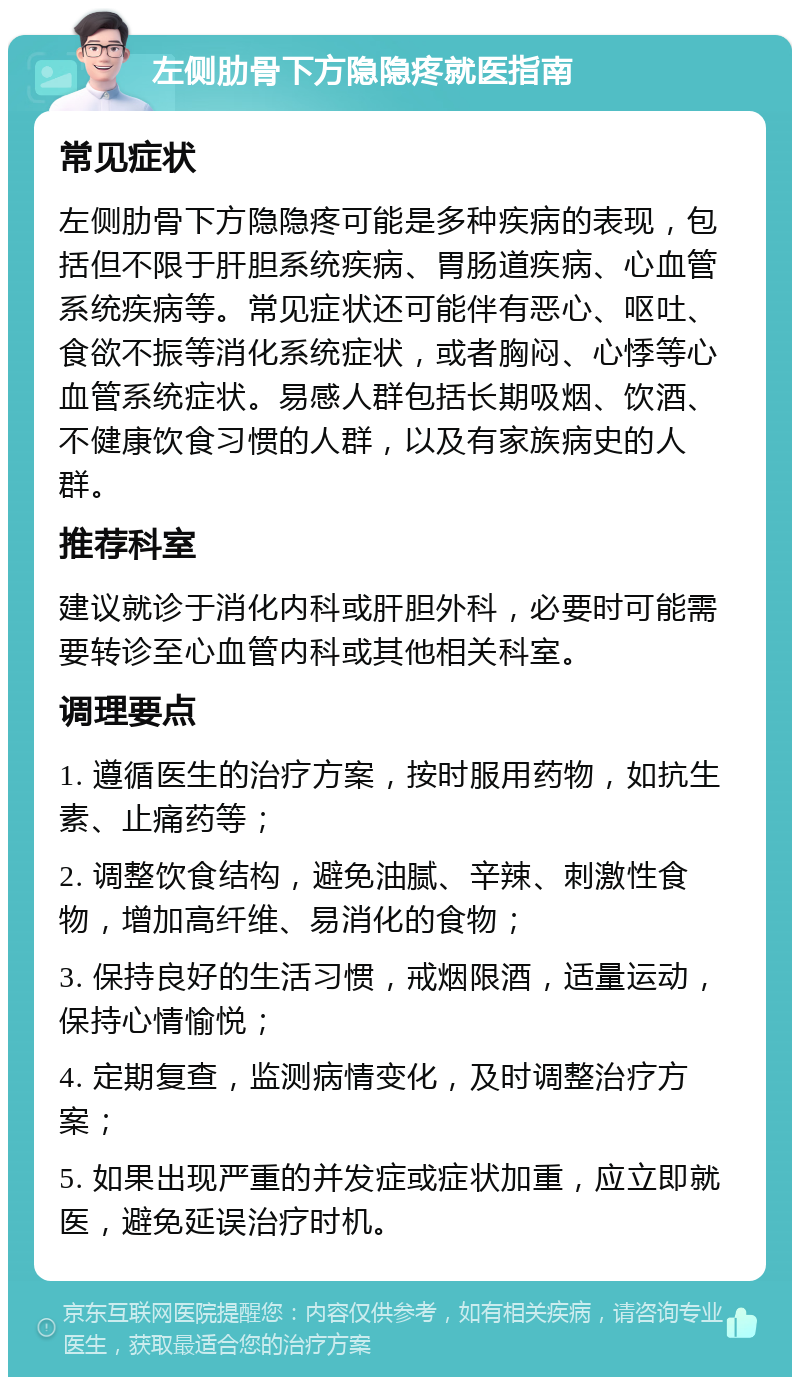 左侧肋骨下方隐隐疼就医指南 常见症状 左侧肋骨下方隐隐疼可能是多种疾病的表现，包括但不限于肝胆系统疾病、胃肠道疾病、心血管系统疾病等。常见症状还可能伴有恶心、呕吐、食欲不振等消化系统症状，或者胸闷、心悸等心血管系统症状。易感人群包括长期吸烟、饮酒、不健康饮食习惯的人群，以及有家族病史的人群。 推荐科室 建议就诊于消化内科或肝胆外科，必要时可能需要转诊至心血管内科或其他相关科室。 调理要点 1. 遵循医生的治疗方案，按时服用药物，如抗生素、止痛药等； 2. 调整饮食结构，避免油腻、辛辣、刺激性食物，增加高纤维、易消化的食物； 3. 保持良好的生活习惯，戒烟限酒，适量运动，保持心情愉悦； 4. 定期复查，监测病情变化，及时调整治疗方案； 5. 如果出现严重的并发症或症状加重，应立即就医，避免延误治疗时机。