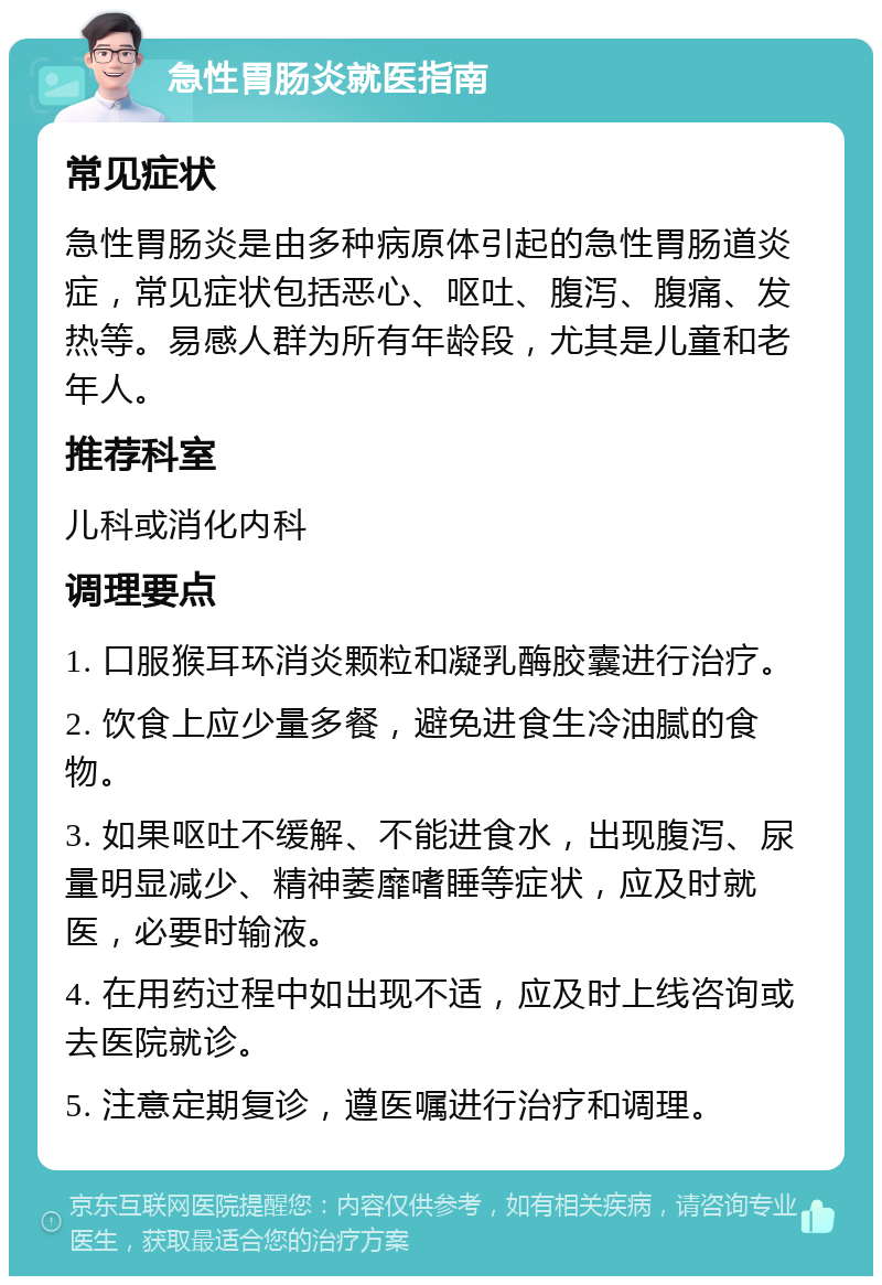 急性胃肠炎就医指南 常见症状 急性胃肠炎是由多种病原体引起的急性胃肠道炎症，常见症状包括恶心、呕吐、腹泻、腹痛、发热等。易感人群为所有年龄段，尤其是儿童和老年人。 推荐科室 儿科或消化内科 调理要点 1. 口服猴耳环消炎颗粒和凝乳酶胶囊进行治疗。 2. 饮食上应少量多餐，避免进食生冷油腻的食物。 3. 如果呕吐不缓解、不能进食水，出现腹泻、尿量明显减少、精神萎靡嗜睡等症状，应及时就医，必要时输液。 4. 在用药过程中如出现不适，应及时上线咨询或去医院就诊。 5. 注意定期复诊，遵医嘱进行治疗和调理。