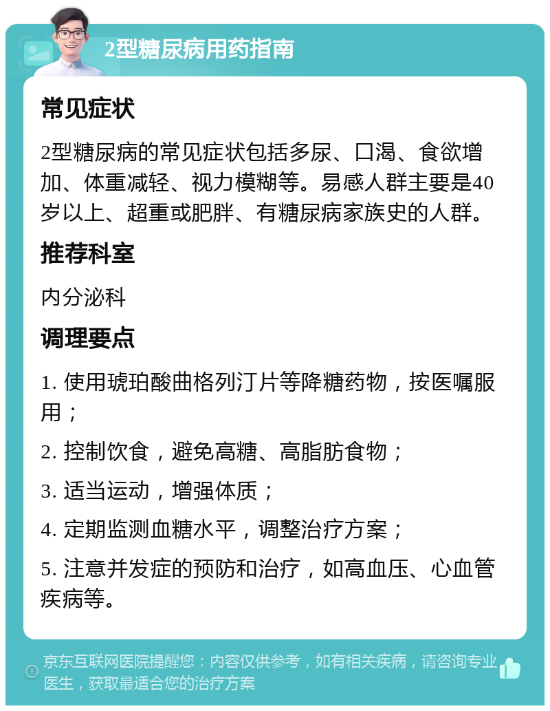 2型糖尿病用药指南 常见症状 2型糖尿病的常见症状包括多尿、口渴、食欲增加、体重减轻、视力模糊等。易感人群主要是40岁以上、超重或肥胖、有糖尿病家族史的人群。 推荐科室 内分泌科 调理要点 1. 使用琥珀酸曲格列汀片等降糖药物，按医嘱服用； 2. 控制饮食，避免高糖、高脂肪食物； 3. 适当运动，增强体质； 4. 定期监测血糖水平，调整治疗方案； 5. 注意并发症的预防和治疗，如高血压、心血管疾病等。