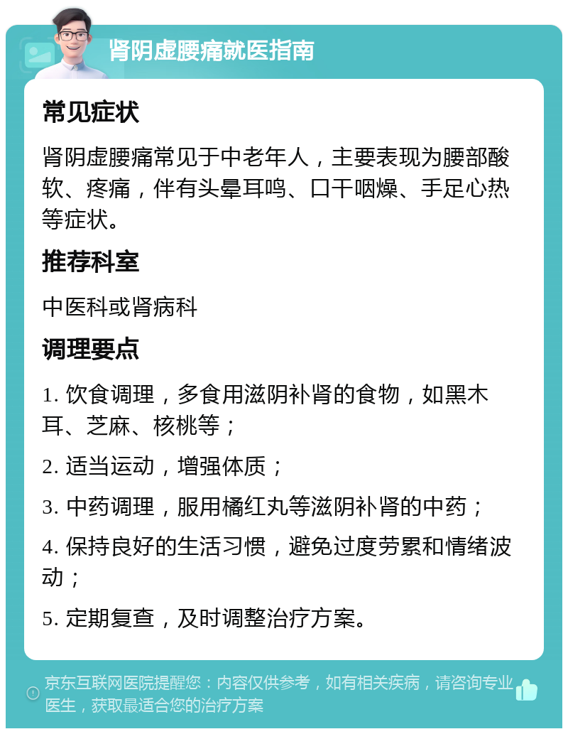 肾阴虚腰痛就医指南 常见症状 肾阴虚腰痛常见于中老年人，主要表现为腰部酸软、疼痛，伴有头晕耳鸣、口干咽燥、手足心热等症状。 推荐科室 中医科或肾病科 调理要点 1. 饮食调理，多食用滋阴补肾的食物，如黑木耳、芝麻、核桃等； 2. 适当运动，增强体质； 3. 中药调理，服用橘红丸等滋阴补肾的中药； 4. 保持良好的生活习惯，避免过度劳累和情绪波动； 5. 定期复查，及时调整治疗方案。