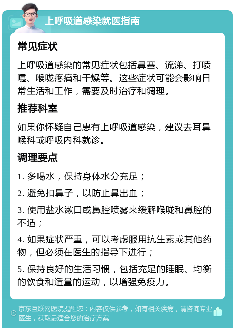 上呼吸道感染就医指南 常见症状 上呼吸道感染的常见症状包括鼻塞、流涕、打喷嚏、喉咙疼痛和干燥等。这些症状可能会影响日常生活和工作，需要及时治疗和调理。 推荐科室 如果你怀疑自己患有上呼吸道感染，建议去耳鼻喉科或呼吸内科就诊。 调理要点 1. 多喝水，保持身体水分充足； 2. 避免扣鼻子，以防止鼻出血； 3. 使用盐水漱口或鼻腔喷雾来缓解喉咙和鼻腔的不适； 4. 如果症状严重，可以考虑服用抗生素或其他药物，但必须在医生的指导下进行； 5. 保持良好的生活习惯，包括充足的睡眠、均衡的饮食和适量的运动，以增强免疫力。