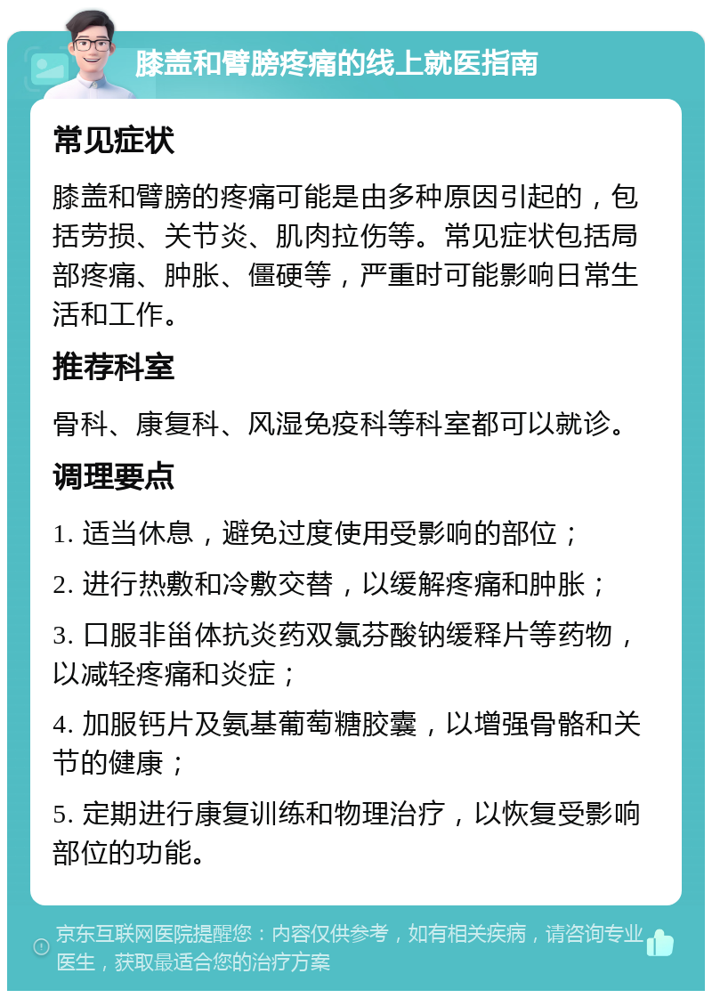 膝盖和臂膀疼痛的线上就医指南 常见症状 膝盖和臂膀的疼痛可能是由多种原因引起的，包括劳损、关节炎、肌肉拉伤等。常见症状包括局部疼痛、肿胀、僵硬等，严重时可能影响日常生活和工作。 推荐科室 骨科、康复科、风湿免疫科等科室都可以就诊。 调理要点 1. 适当休息，避免过度使用受影响的部位； 2. 进行热敷和冷敷交替，以缓解疼痛和肿胀； 3. 口服非甾体抗炎药双氯芬酸钠缓释片等药物，以减轻疼痛和炎症； 4. 加服钙片及氨基葡萄糖胶囊，以增强骨骼和关节的健康； 5. 定期进行康复训练和物理治疗，以恢复受影响部位的功能。