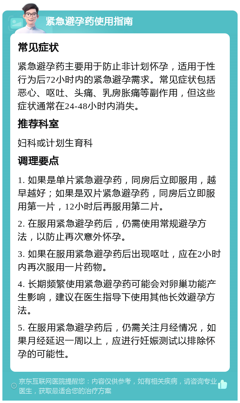 紧急避孕药使用指南 常见症状 紧急避孕药主要用于防止非计划怀孕，适用于性行为后72小时内的紧急避孕需求。常见症状包括恶心、呕吐、头痛、乳房胀痛等副作用，但这些症状通常在24-48小时内消失。 推荐科室 妇科或计划生育科 调理要点 1. 如果是单片紧急避孕药，同房后立即服用，越早越好；如果是双片紧急避孕药，同房后立即服用第一片，12小时后再服用第二片。 2. 在服用紧急避孕药后，仍需使用常规避孕方法，以防止再次意外怀孕。 3. 如果在服用紧急避孕药后出现呕吐，应在2小时内再次服用一片药物。 4. 长期频繁使用紧急避孕药可能会对卵巢功能产生影响，建议在医生指导下使用其他长效避孕方法。 5. 在服用紧急避孕药后，仍需关注月经情况，如果月经延迟一周以上，应进行妊娠测试以排除怀孕的可能性。