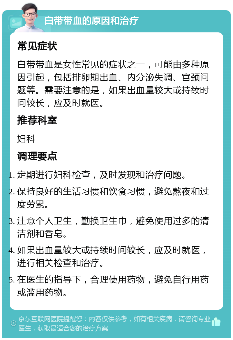 白带带血的原因和治疗 常见症状 白带带血是女性常见的症状之一，可能由多种原因引起，包括排卵期出血、内分泌失调、宫颈问题等。需要注意的是，如果出血量较大或持续时间较长，应及时就医。 推荐科室 妇科 调理要点 定期进行妇科检查，及时发现和治疗问题。 保持良好的生活习惯和饮食习惯，避免熬夜和过度劳累。 注意个人卫生，勤换卫生巾，避免使用过多的清洁剂和香皂。 如果出血量较大或持续时间较长，应及时就医，进行相关检查和治疗。 在医生的指导下，合理使用药物，避免自行用药或滥用药物。