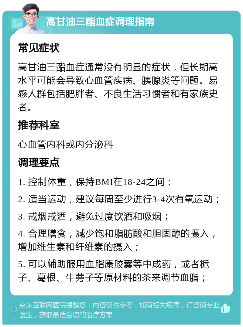 高甘油三酯血症调理指南 常见症状 高甘油三酯血症通常没有明显的症状，但长期高水平可能会导致心血管疾病、胰腺炎等问题。易感人群包括肥胖者、不良生活习惯者和有家族史者。 推荐科室 心血管内科或内分泌科 调理要点 1. 控制体重，保持BMI在18-24之间； 2. 适当运动，建议每周至少进行3-4次有氧运动； 3. 戒烟戒酒，避免过度饮酒和吸烟； 4. 合理膳食，减少饱和脂肪酸和胆固醇的摄入，增加维生素和纤维素的摄入； 5. 可以辅助服用血脂康胶囊等中成药，或者栀子、葛根、牛蒡子等原材料的茶来调节血脂；