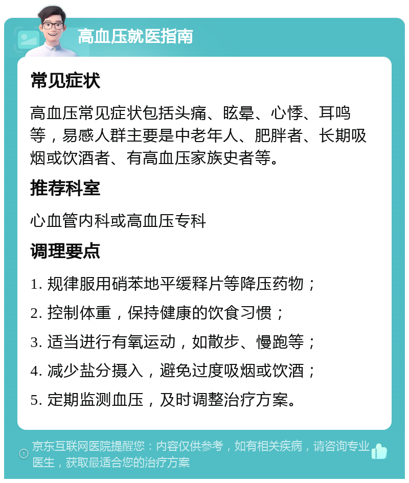 高血压就医指南 常见症状 高血压常见症状包括头痛、眩晕、心悸、耳鸣等，易感人群主要是中老年人、肥胖者、长期吸烟或饮酒者、有高血压家族史者等。 推荐科室 心血管内科或高血压专科 调理要点 1. 规律服用硝苯地平缓释片等降压药物； 2. 控制体重，保持健康的饮食习惯； 3. 适当进行有氧运动，如散步、慢跑等； 4. 减少盐分摄入，避免过度吸烟或饮酒； 5. 定期监测血压，及时调整治疗方案。