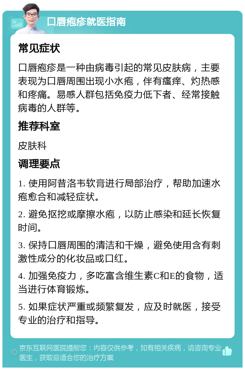 口唇疱疹就医指南 常见症状 口唇疱疹是一种由病毒引起的常见皮肤病，主要表现为口唇周围出现小水疱，伴有瘙痒、灼热感和疼痛。易感人群包括免疫力低下者、经常接触病毒的人群等。 推荐科室 皮肤科 调理要点 1. 使用阿昔洛韦软膏进行局部治疗，帮助加速水疱愈合和减轻症状。 2. 避免抠挖或摩擦水疱，以防止感染和延长恢复时间。 3. 保持口唇周围的清洁和干燥，避免使用含有刺激性成分的化妆品或口红。 4. 加强免疫力，多吃富含维生素C和E的食物，适当进行体育锻炼。 5. 如果症状严重或频繁复发，应及时就医，接受专业的治疗和指导。