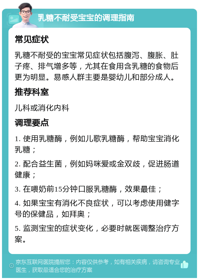 乳糖不耐受宝宝的调理指南 常见症状 乳糖不耐受的宝宝常见症状包括腹泻、腹胀、肚子疼、排气增多等，尤其在食用含乳糖的食物后更为明显。易感人群主要是婴幼儿和部分成人。 推荐科室 儿科或消化内科 调理要点 1. 使用乳糖酶，例如儿歌乳糖酶，帮助宝宝消化乳糖； 2. 配合益生菌，例如妈咪爱或金双歧，促进肠道健康； 3. 在喂奶前15分钟口服乳糖酶，效果最佳； 4. 如果宝宝有消化不良症状，可以考虑使用健字号的保健品，如拜奥； 5. 监测宝宝的症状变化，必要时就医调整治疗方案。