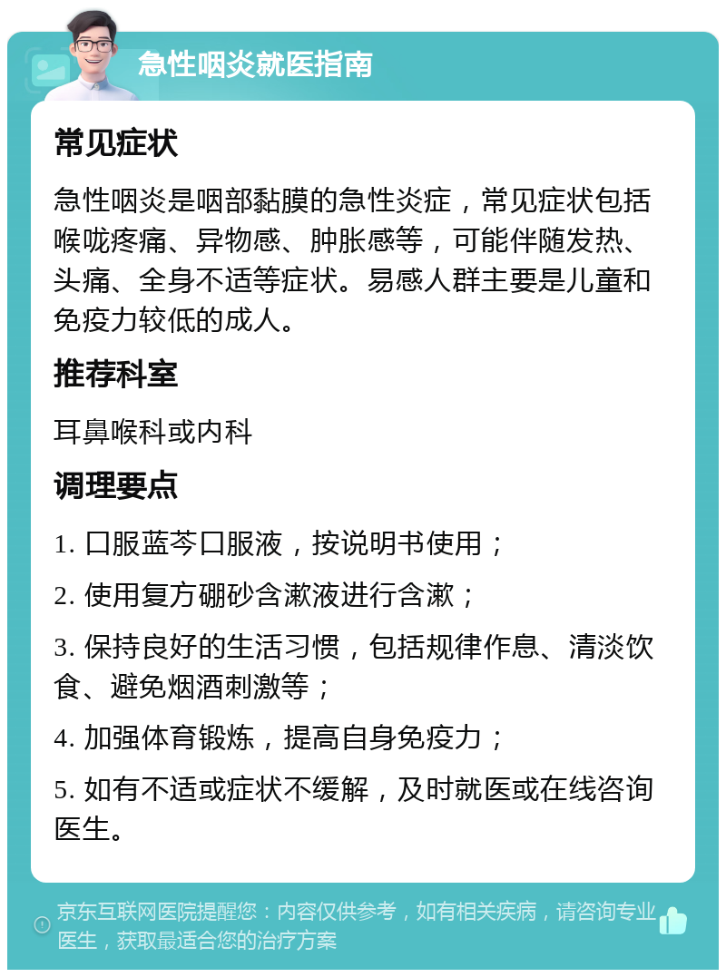 急性咽炎就医指南 常见症状 急性咽炎是咽部黏膜的急性炎症，常见症状包括喉咙疼痛、异物感、肿胀感等，可能伴随发热、头痛、全身不适等症状。易感人群主要是儿童和免疫力较低的成人。 推荐科室 耳鼻喉科或内科 调理要点 1. 口服蓝芩口服液，按说明书使用； 2. 使用复方硼砂含漱液进行含漱； 3. 保持良好的生活习惯，包括规律作息、清淡饮食、避免烟酒刺激等； 4. 加强体育锻炼，提高自身免疫力； 5. 如有不适或症状不缓解，及时就医或在线咨询医生。