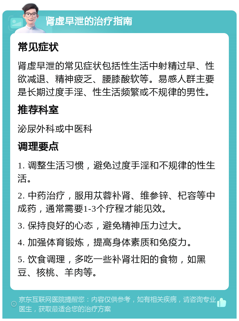 肾虚早泄的治疗指南 常见症状 肾虚早泄的常见症状包括性生活中射精过早、性欲减退、精神疲乏、腰膝酸软等。易感人群主要是长期过度手淫、性生活频繁或不规律的男性。 推荐科室 泌尿外科或中医科 调理要点 1. 调整生活习惯，避免过度手淫和不规律的性生活。 2. 中药治疗，服用苁蓉补肾、维参锌、杞容等中成药，通常需要1-3个疗程才能见效。 3. 保持良好的心态，避免精神压力过大。 4. 加强体育锻炼，提高身体素质和免疫力。 5. 饮食调理，多吃一些补肾壮阳的食物，如黑豆、核桃、羊肉等。