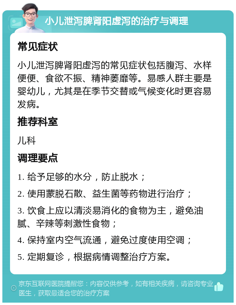 小儿泄泻脾肾阳虚泻的治疗与调理 常见症状 小儿泄泻脾肾阳虚泻的常见症状包括腹泻、水样便便、食欲不振、精神萎靡等。易感人群主要是婴幼儿，尤其是在季节交替或气候变化时更容易发病。 推荐科室 儿科 调理要点 1. 给予足够的水分，防止脱水； 2. 使用蒙脱石散、益生菌等药物进行治疗； 3. 饮食上应以清淡易消化的食物为主，避免油腻、辛辣等刺激性食物； 4. 保持室内空气流通，避免过度使用空调； 5. 定期复诊，根据病情调整治疗方案。