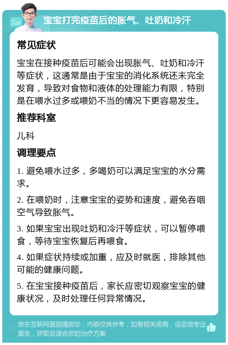 宝宝打完疫苗后的胀气、吐奶和冷汗 常见症状 宝宝在接种疫苗后可能会出现胀气、吐奶和冷汗等症状，这通常是由于宝宝的消化系统还未完全发育，导致对食物和液体的处理能力有限，特别是在喂水过多或喂奶不当的情况下更容易发生。 推荐科室 儿科 调理要点 1. 避免喂水过多，多喝奶可以满足宝宝的水分需求。 2. 在喂奶时，注意宝宝的姿势和速度，避免吞咽空气导致胀气。 3. 如果宝宝出现吐奶和冷汗等症状，可以暂停喂食，等待宝宝恢复后再喂食。 4. 如果症状持续或加重，应及时就医，排除其他可能的健康问题。 5. 在宝宝接种疫苗后，家长应密切观察宝宝的健康状况，及时处理任何异常情况。