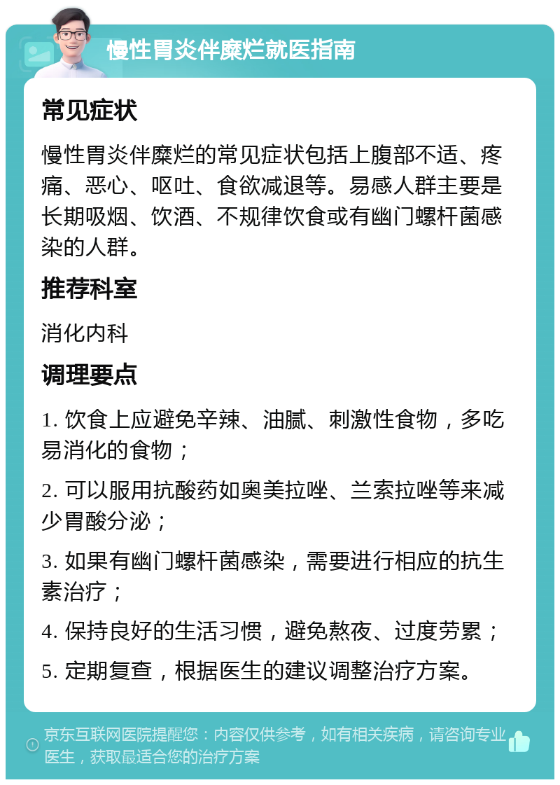 慢性胃炎伴糜烂就医指南 常见症状 慢性胃炎伴糜烂的常见症状包括上腹部不适、疼痛、恶心、呕吐、食欲减退等。易感人群主要是长期吸烟、饮酒、不规律饮食或有幽门螺杆菌感染的人群。 推荐科室 消化内科 调理要点 1. 饮食上应避免辛辣、油腻、刺激性食物，多吃易消化的食物； 2. 可以服用抗酸药如奥美拉唑、兰索拉唑等来减少胃酸分泌； 3. 如果有幽门螺杆菌感染，需要进行相应的抗生素治疗； 4. 保持良好的生活习惯，避免熬夜、过度劳累； 5. 定期复查，根据医生的建议调整治疗方案。