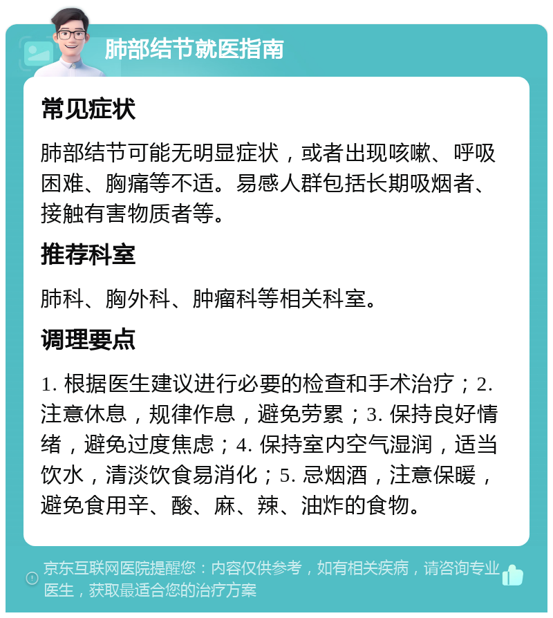 肺部结节就医指南 常见症状 肺部结节可能无明显症状，或者出现咳嗽、呼吸困难、胸痛等不适。易感人群包括长期吸烟者、接触有害物质者等。 推荐科室 肺科、胸外科、肿瘤科等相关科室。 调理要点 1. 根据医生建议进行必要的检查和手术治疗；2. 注意休息，规律作息，避免劳累；3. 保持良好情绪，避免过度焦虑；4. 保持室内空气湿润，适当饮水，清淡饮食易消化；5. 忌烟酒，注意保暖，避免食用辛、酸、麻、辣、油炸的食物。