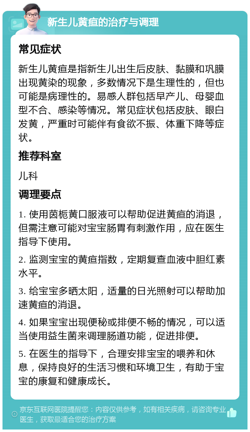 新生儿黄疸的治疗与调理 常见症状 新生儿黄疸是指新生儿出生后皮肤、黏膜和巩膜出现黄染的现象，多数情况下是生理性的，但也可能是病理性的。易感人群包括早产儿、母婴血型不合、感染等情况。常见症状包括皮肤、眼白发黄，严重时可能伴有食欲不振、体重下降等症状。 推荐科室 儿科 调理要点 1. 使用茵栀黄口服液可以帮助促进黄疸的消退，但需注意可能对宝宝肠胃有刺激作用，应在医生指导下使用。 2. 监测宝宝的黄疸指数，定期复查血液中胆红素水平。 3. 给宝宝多晒太阳，适量的日光照射可以帮助加速黄疸的消退。 4. 如果宝宝出现便秘或排便不畅的情况，可以适当使用益生菌来调理肠道功能，促进排便。 5. 在医生的指导下，合理安排宝宝的喂养和休息，保持良好的生活习惯和环境卫生，有助于宝宝的康复和健康成长。