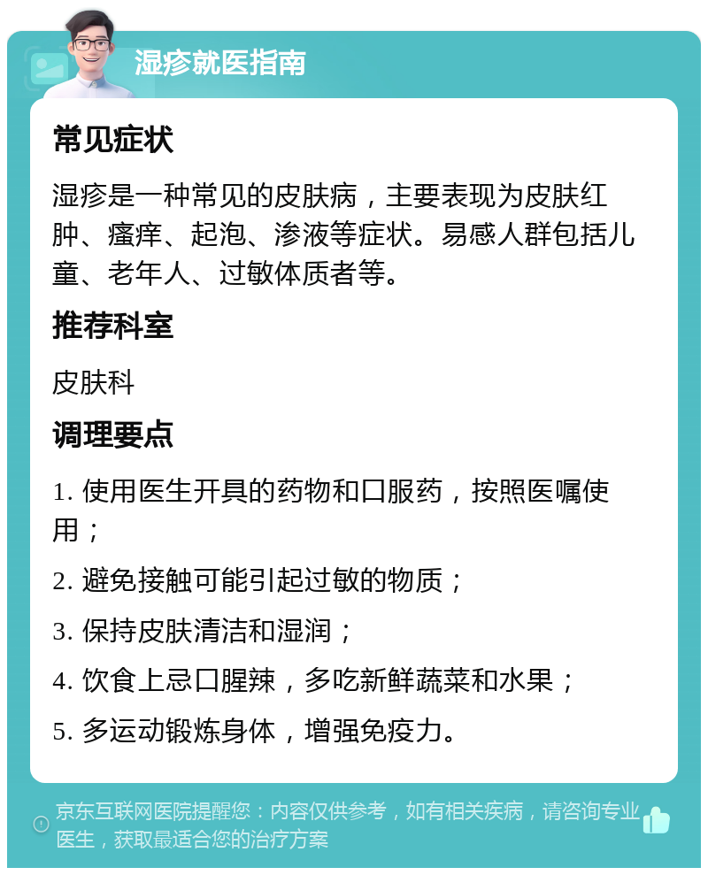 湿疹就医指南 常见症状 湿疹是一种常见的皮肤病，主要表现为皮肤红肿、瘙痒、起泡、渗液等症状。易感人群包括儿童、老年人、过敏体质者等。 推荐科室 皮肤科 调理要点 1. 使用医生开具的药物和口服药，按照医嘱使用； 2. 避免接触可能引起过敏的物质； 3. 保持皮肤清洁和湿润； 4. 饮食上忌口腥辣，多吃新鲜蔬菜和水果； 5. 多运动锻炼身体，增强免疫力。