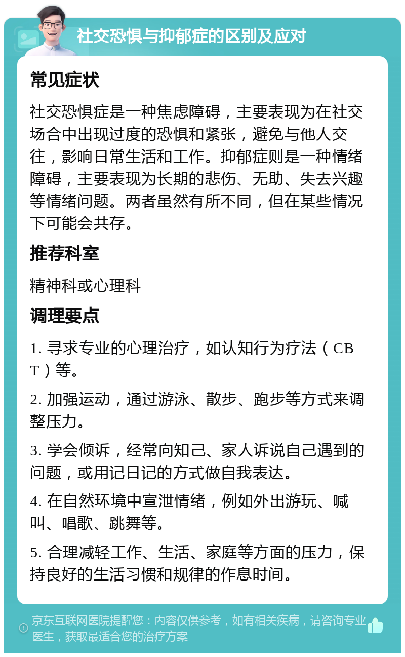 社交恐惧与抑郁症的区别及应对 常见症状 社交恐惧症是一种焦虑障碍，主要表现为在社交场合中出现过度的恐惧和紧张，避免与他人交往，影响日常生活和工作。抑郁症则是一种情绪障碍，主要表现为长期的悲伤、无助、失去兴趣等情绪问题。两者虽然有所不同，但在某些情况下可能会共存。 推荐科室 精神科或心理科 调理要点 1. 寻求专业的心理治疗，如认知行为疗法（CBT）等。 2. 加强运动，通过游泳、散步、跑步等方式来调整压力。 3. 学会倾诉，经常向知己、家人诉说自己遇到的问题，或用记日记的方式做自我表达。 4. 在自然环境中宣泄情绪，例如外出游玩、喊叫、唱歌、跳舞等。 5. 合理减轻工作、生活、家庭等方面的压力，保持良好的生活习惯和规律的作息时间。