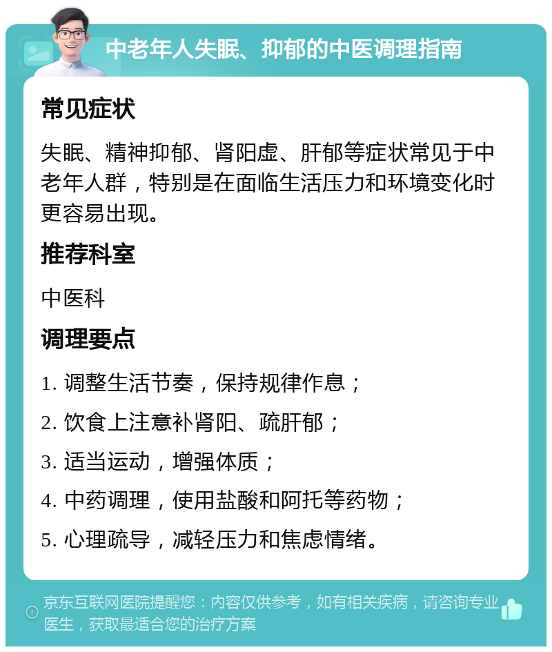 中老年人失眠、抑郁的中医调理指南 常见症状 失眠、精神抑郁、肾阳虚、肝郁等症状常见于中老年人群，特别是在面临生活压力和环境变化时更容易出现。 推荐科室 中医科 调理要点 1. 调整生活节奏，保持规律作息； 2. 饮食上注意补肾阳、疏肝郁； 3. 适当运动，增强体质； 4. 中药调理，使用盐酸和阿托等药物； 5. 心理疏导，减轻压力和焦虑情绪。