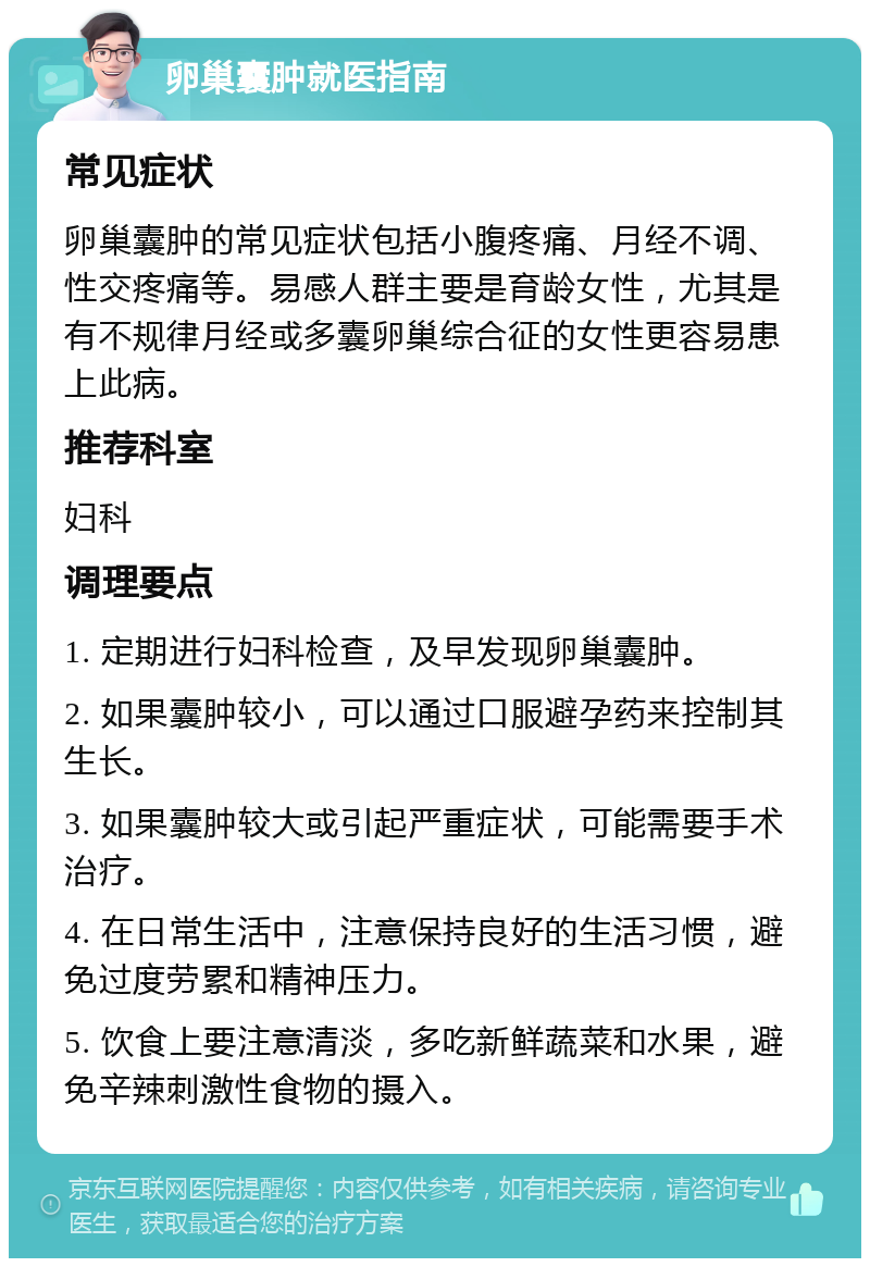 卵巢囊肿就医指南 常见症状 卵巢囊肿的常见症状包括小腹疼痛、月经不调、性交疼痛等。易感人群主要是育龄女性，尤其是有不规律月经或多囊卵巢综合征的女性更容易患上此病。 推荐科室 妇科 调理要点 1. 定期进行妇科检查，及早发现卵巢囊肿。 2. 如果囊肿较小，可以通过口服避孕药来控制其生长。 3. 如果囊肿较大或引起严重症状，可能需要手术治疗。 4. 在日常生活中，注意保持良好的生活习惯，避免过度劳累和精神压力。 5. 饮食上要注意清淡，多吃新鲜蔬菜和水果，避免辛辣刺激性食物的摄入。