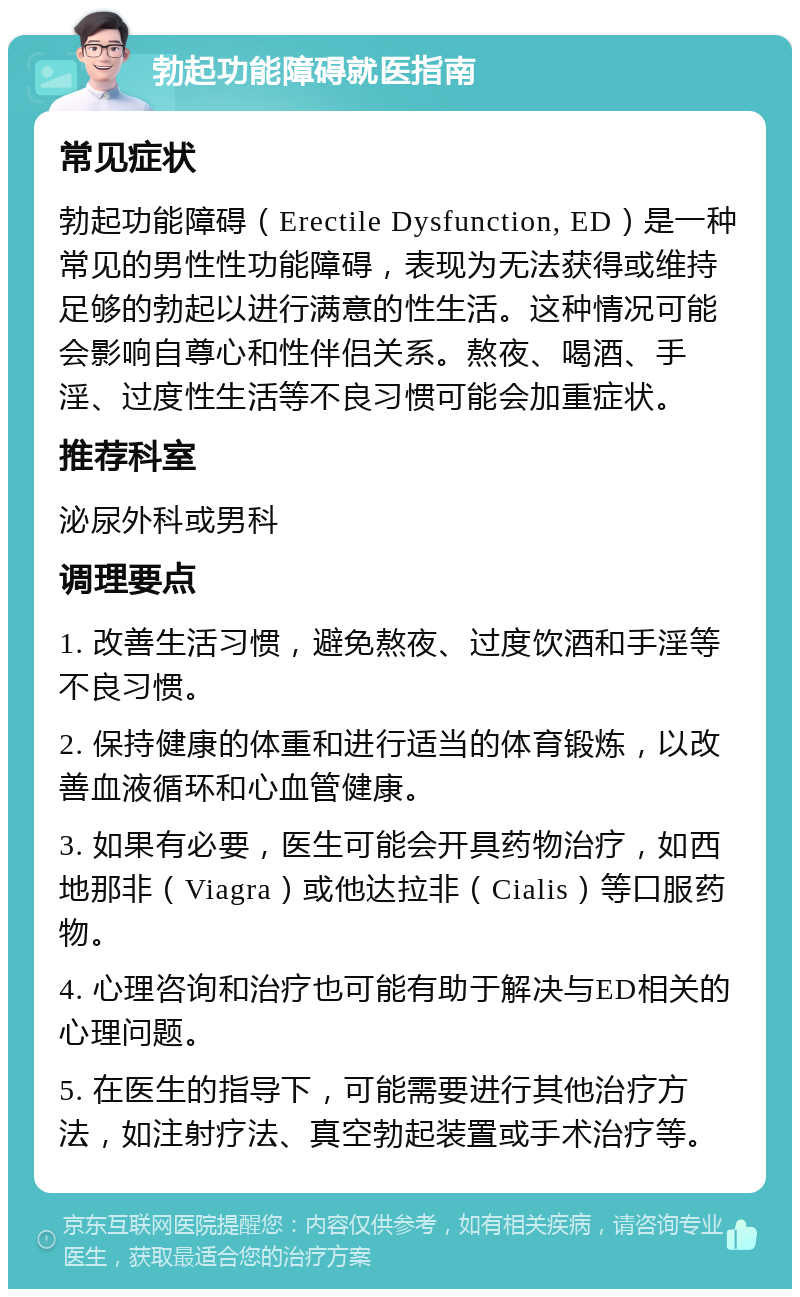 勃起功能障碍就医指南 常见症状 勃起功能障碍（Erectile Dysfunction, ED）是一种常见的男性性功能障碍，表现为无法获得或维持足够的勃起以进行满意的性生活。这种情况可能会影响自尊心和性伴侣关系。熬夜、喝酒、手淫、过度性生活等不良习惯可能会加重症状。 推荐科室 泌尿外科或男科 调理要点 1. 改善生活习惯，避免熬夜、过度饮酒和手淫等不良习惯。 2. 保持健康的体重和进行适当的体育锻炼，以改善血液循环和心血管健康。 3. 如果有必要，医生可能会开具药物治疗，如西地那非（Viagra）或他达拉非（Cialis）等口服药物。 4. 心理咨询和治疗也可能有助于解决与ED相关的心理问题。 5. 在医生的指导下，可能需要进行其他治疗方法，如注射疗法、真空勃起装置或手术治疗等。