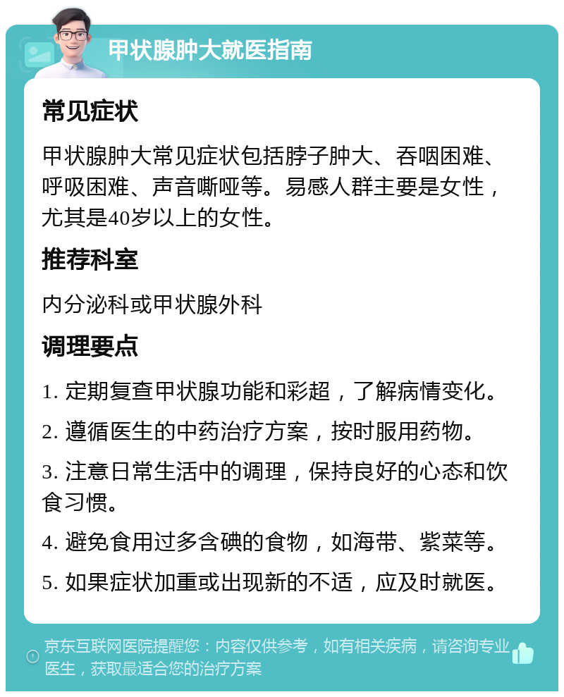 甲状腺肿大就医指南 常见症状 甲状腺肿大常见症状包括脖子肿大、吞咽困难、呼吸困难、声音嘶哑等。易感人群主要是女性，尤其是40岁以上的女性。 推荐科室 内分泌科或甲状腺外科 调理要点 1. 定期复查甲状腺功能和彩超，了解病情变化。 2. 遵循医生的中药治疗方案，按时服用药物。 3. 注意日常生活中的调理，保持良好的心态和饮食习惯。 4. 避免食用过多含碘的食物，如海带、紫菜等。 5. 如果症状加重或出现新的不适，应及时就医。