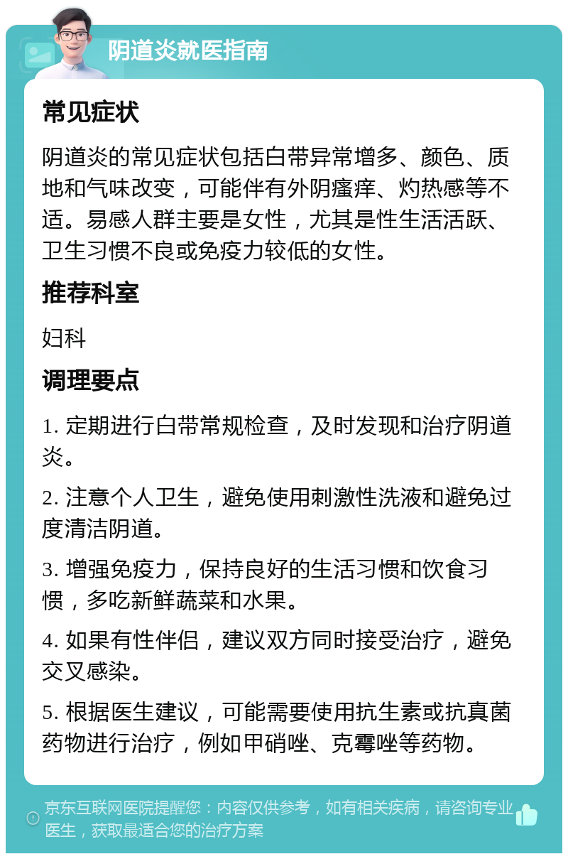 阴道炎就医指南 常见症状 阴道炎的常见症状包括白带异常增多、颜色、质地和气味改变，可能伴有外阴瘙痒、灼热感等不适。易感人群主要是女性，尤其是性生活活跃、卫生习惯不良或免疫力较低的女性。 推荐科室 妇科 调理要点 1. 定期进行白带常规检查，及时发现和治疗阴道炎。 2. 注意个人卫生，避免使用刺激性洗液和避免过度清洁阴道。 3. 增强免疫力，保持良好的生活习惯和饮食习惯，多吃新鲜蔬菜和水果。 4. 如果有性伴侣，建议双方同时接受治疗，避免交叉感染。 5. 根据医生建议，可能需要使用抗生素或抗真菌药物进行治疗，例如甲硝唑、克霉唑等药物。